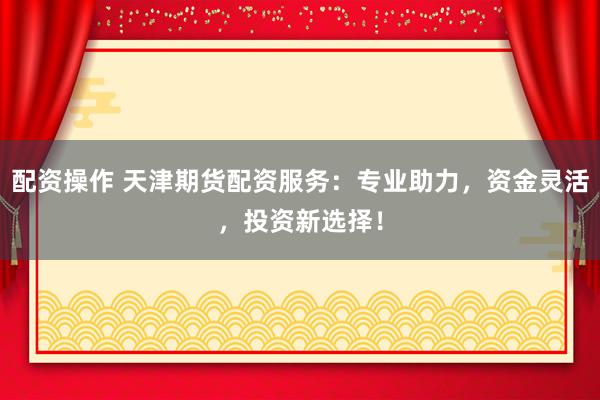 配资操作 天津期货配资服务：专业助力，资金灵活，投资新选择！
