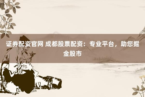 证券配资官网 成都股票配资：专业平台，助您掘金股市