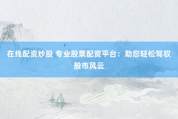 在线配资炒股 专业股票配资平台：助您轻松驾驭股市风云