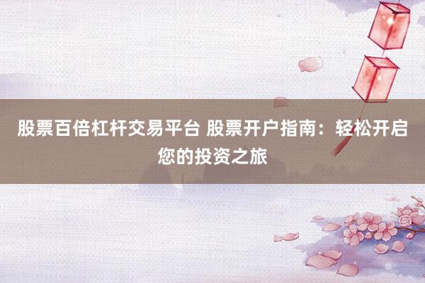 股票百倍杠杆交易平台 股票开户指南:轻松开启您的投资之旅