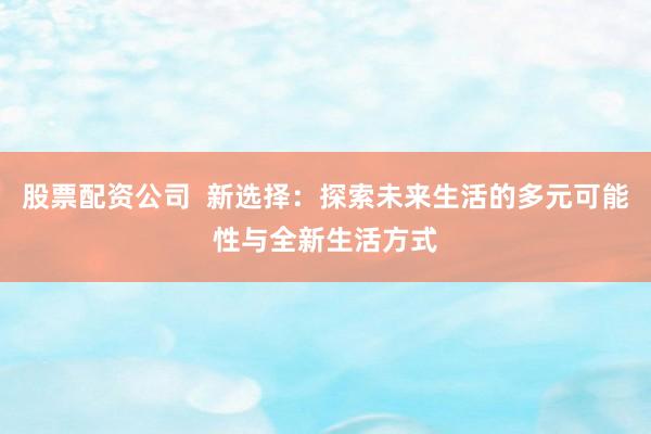 股票配资公司  新选择：探索未来生活的多元可能性与全新生活方式