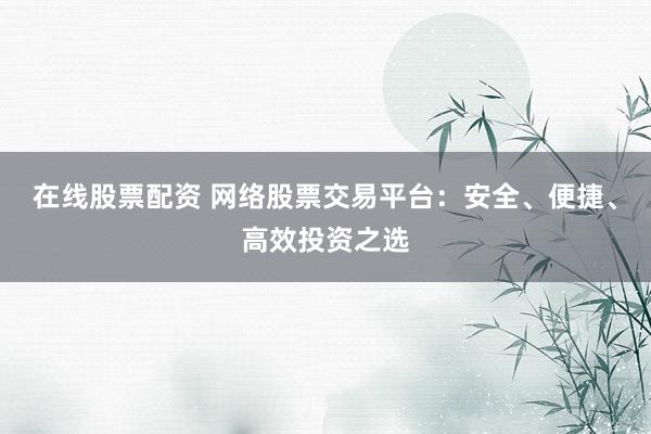 在线股票配资 网络股票交易平台：安全、便捷、高效投资之选
